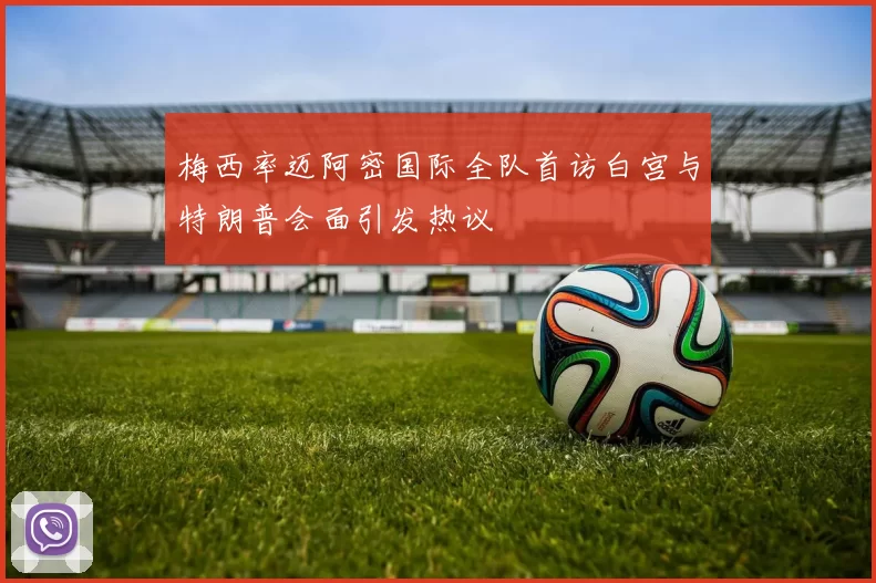 梅西率迈阿密国际全队首访白宫与特朗普会面引发热议