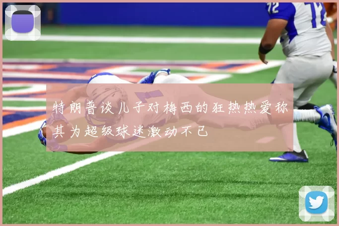 特朗普谈儿子对梅西的狂热热爱称其为超级球迷激动不已