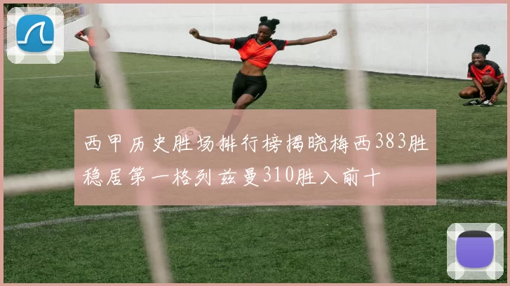 西甲历史胜场排行榜揭晓梅西383胜稳居第一格列兹曼310胜入前十