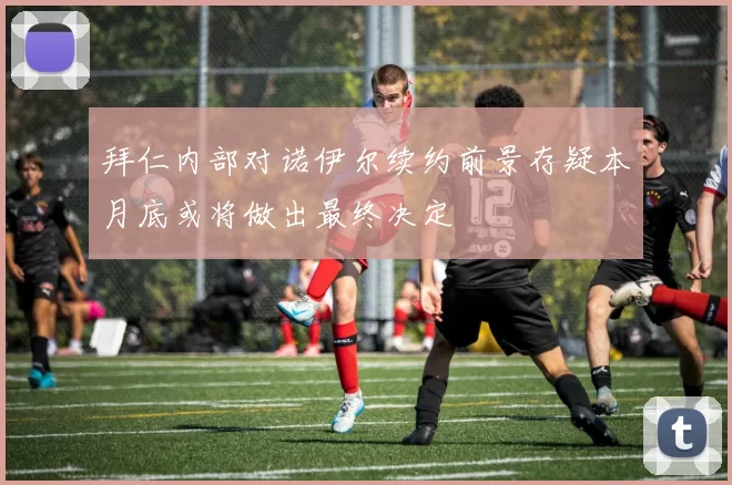 拜仁内部对诺伊尔续约前景存疑本月底或将做出最终决定