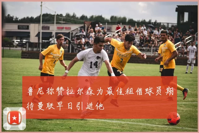 鲁尼称赞拉尔森为最佳租借球员期待曼联早日引进他