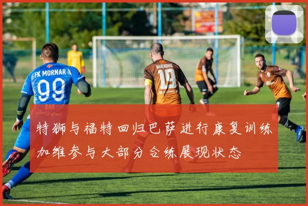 特狮与福特回归巴萨进行康复训练加维参与大部分合练展现状态
