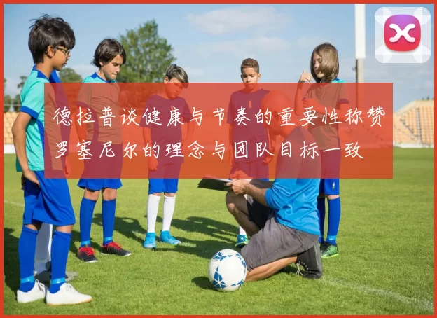 德拉普谈健康与节奏的重要性称赞罗塞尼尔的理念与团队目标一致