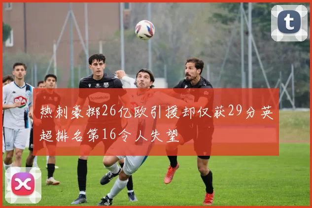 热刺豪掷26亿欧引援却仅获29分英超排名第16令人失望