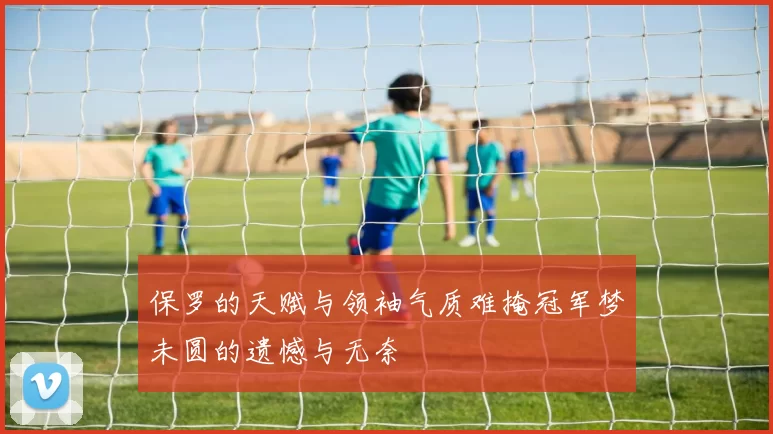 保罗的天赋与领袖气质难掩冠军梦未圆的遗憾与无奈