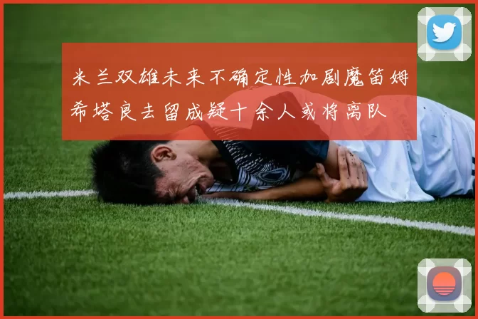 米兰双雄未来不确定性加剧魔笛姆希塔良去留成疑十余人或将离队