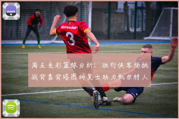 周五竞彩篮球分析：独行侠客场挑战背靠背塔图姆复出助力凯尔特人