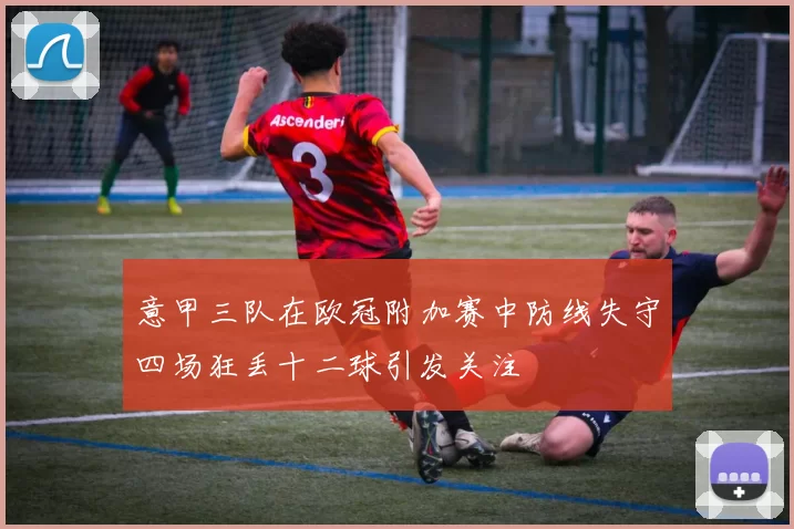 意甲三队在欧冠附加赛中防线失守四场狂丢十二球引发关注