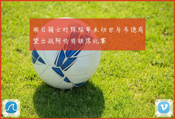 明日骑士对阵绿军米切尔与韦德有望出战阿伦将缺席比赛