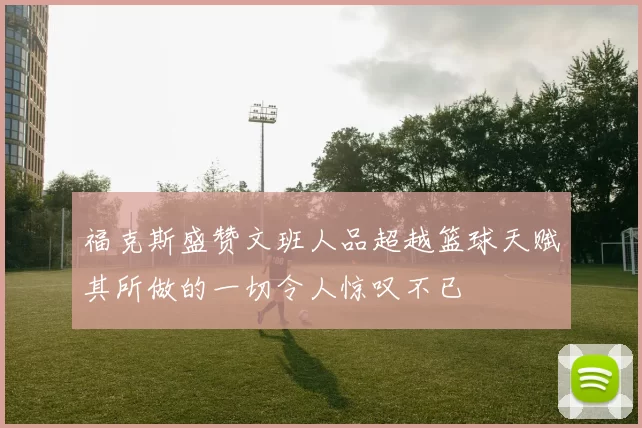 福克斯盛赞文班人品超越篮球天赋其所做的一切令人惊叹不已