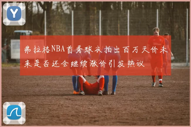 弗拉格NBA首秀球衣拍出百万天价未来是否还会继续涨价引发热议