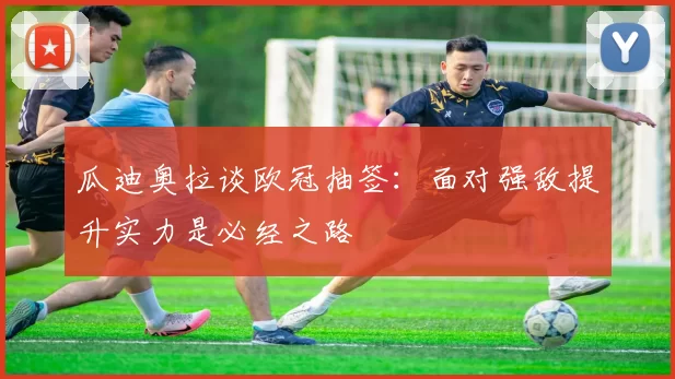 瓜迪奥拉谈欧冠抽签：面对强敌提升实力是必经之路