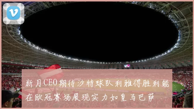 新月CEO期待沙特球队利雅得胜利能在欧冠赛场展现实力如皇马巴萨