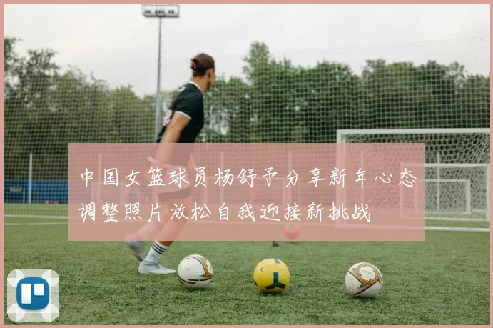 中国女篮球员杨舒予分享新年心态调整照片放松自我迎接新挑战