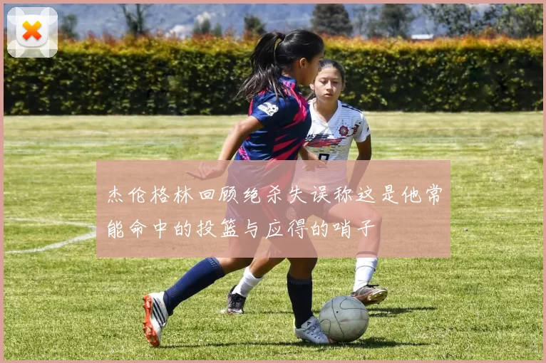杰伦格林回顾绝杀失误称这是他常能命中的投篮与应得的哨子