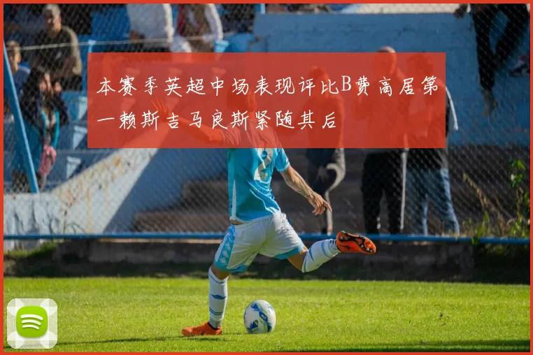 本赛季英超中场表现评比B费高居第一赖斯吉马良斯紧随其后