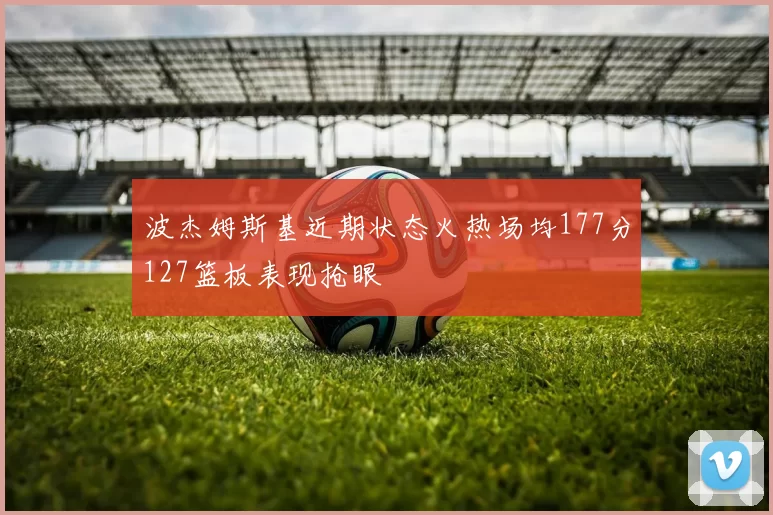 波杰姆斯基近期状态火热场均177分127篮板表现抢眼